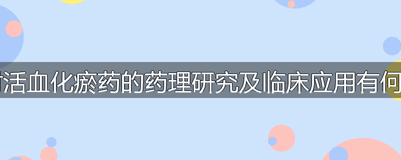 现代科学对活血化瘀药的药理研究及临床应用有何新的发展？