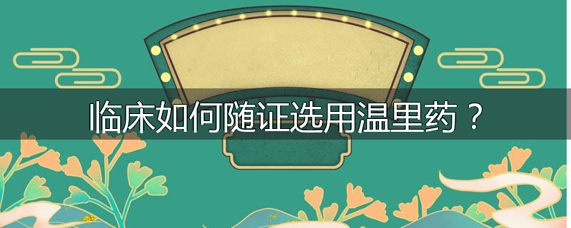 临床如何随证选用温里药？