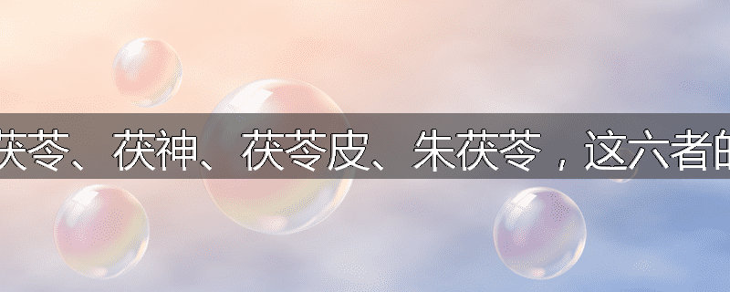 茯苓、赤茯苓、白茯苓、茯神、茯苓皮、朱茯苓,这六者的功效各有何特长?
