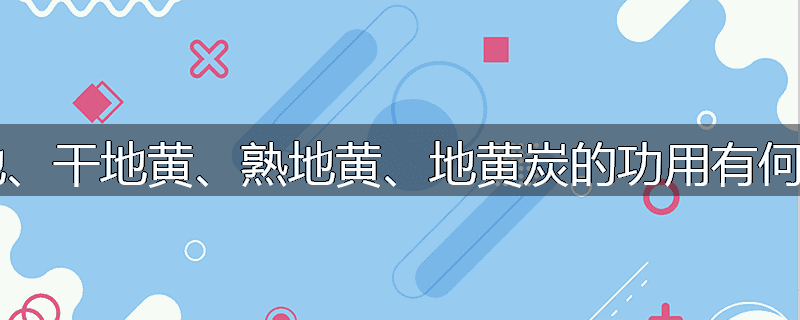 鲜生地、干地黄、熟地黄、地黄炭的功用有何异同?