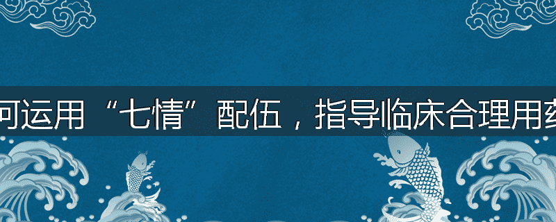 如何运用“七情”配伍,指导临床合理用药?