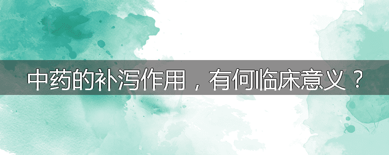 中药的补泻作用，有何临床意义？