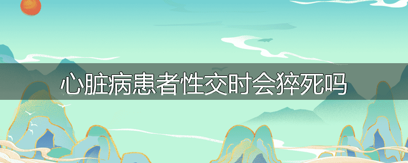 心脏病患者性交时会猝死吗