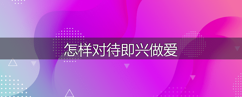 怎样对待即兴做爱