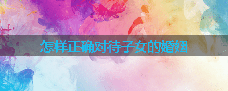 怎样正确对待子女的婚姻