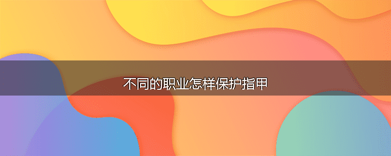 不同的职业怎样保护指甲