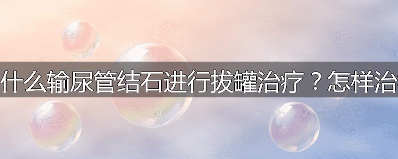 为什么输尿管结石进行拔罐治疗？怎样治疗