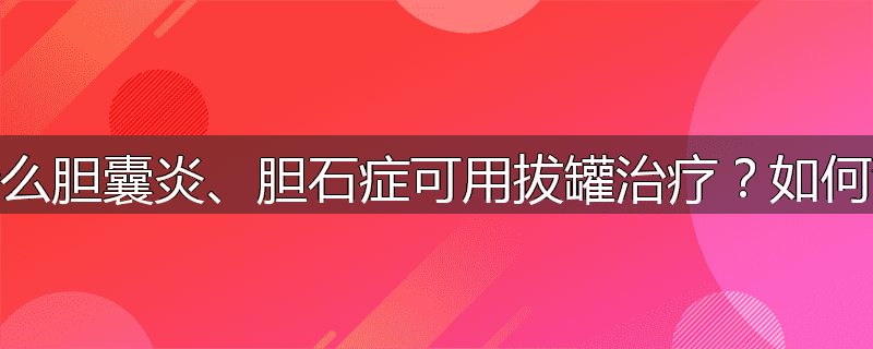 为什么胆囊炎、胆石症可用拔罐治疗?如何治疗