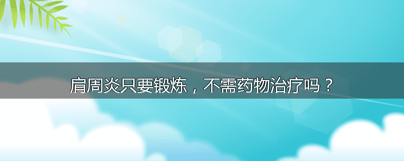 肩周炎只要锻炼,不需药物治疗吗?