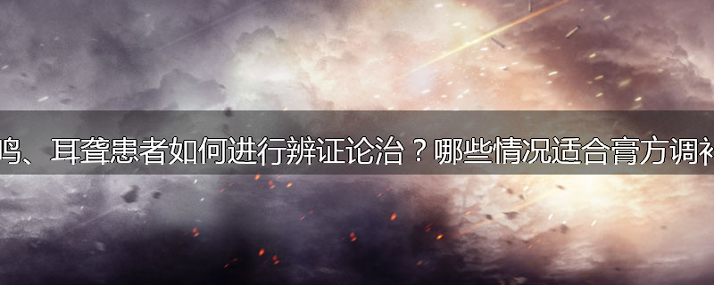 耳鸣、耳聋患者如何进行辨证论治?哪些情况适合膏方调补?