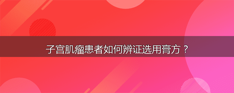 子宫肌瘤患者如何辨证选用膏方?