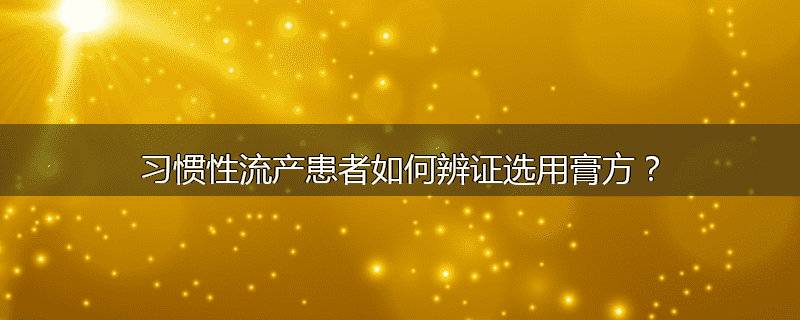 习惯性流产患者如何辨证选用膏方?