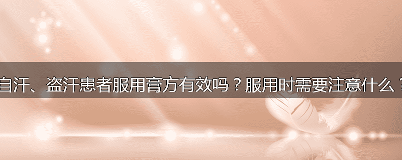 自汗、盗汗患者服用膏方有效吗？服用时需要注意什么？