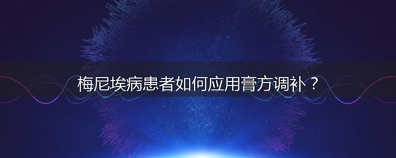 梅尼埃病患者如何应用膏方调补？