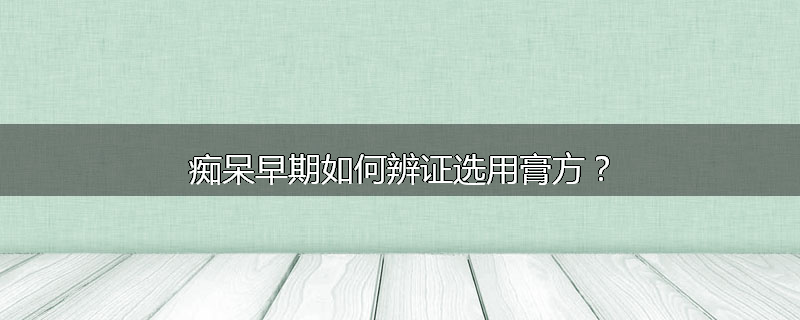 痴呆早期如何辨证选用膏方?