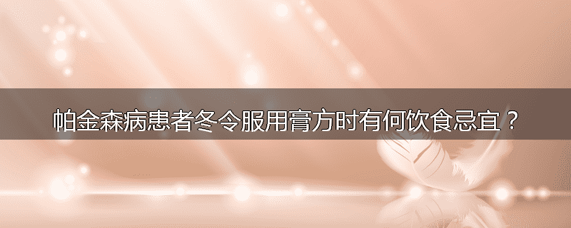 帕金森病患者冬令服用膏方时有何饮食忌宜?