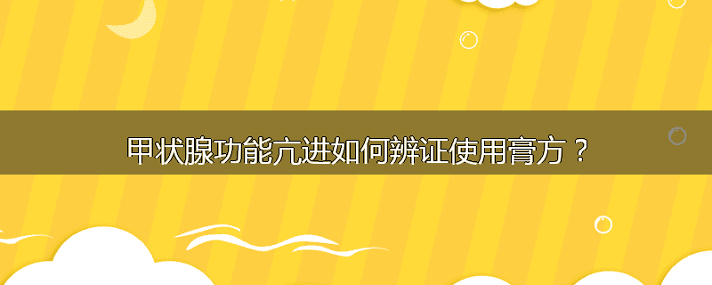 甲状腺功能亢进如何辨证使用膏方?