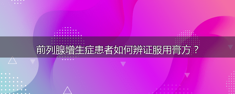 前列腺增生症患者如何辨证服用膏方?