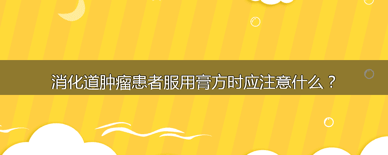 消化道肿瘤患者服用膏方时应注意什么？