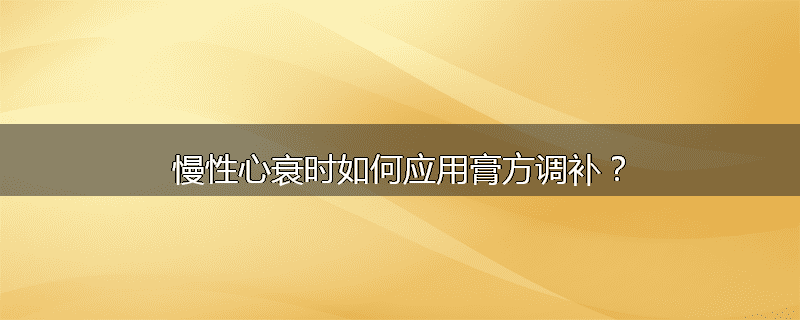 慢性心衰时如何应用膏方调补?