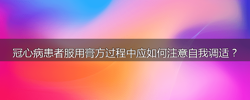 冠心病患者服用膏方过程中应如何注意自我调适？