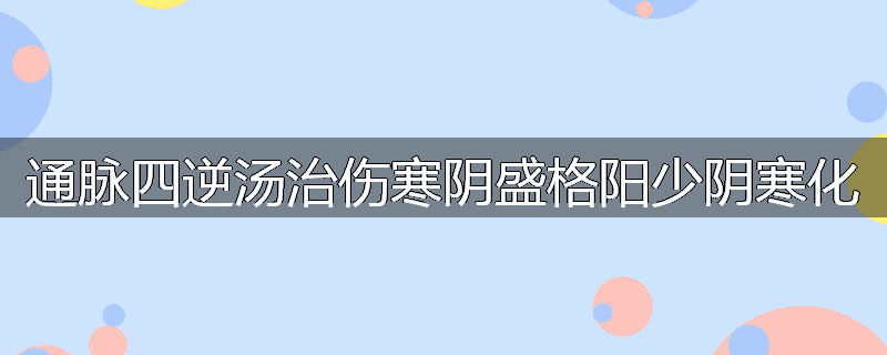 通脉四逆汤治伤寒阴盛格阳少阴寒化