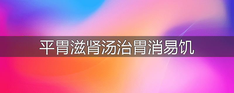 平胃滋肾汤治胃消易饥