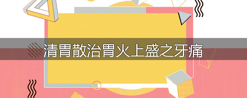 清胃散治胃火上盛之牙痛