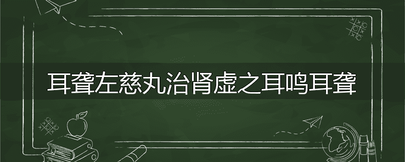 耳聋左慈丸治肾虚之耳鸣耳聋