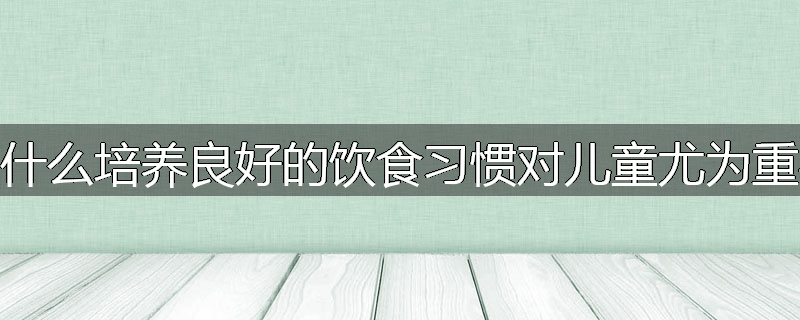 为什么培养良好的饮食习惯对儿童尤为重要