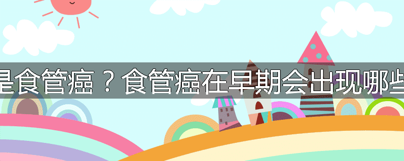 什么是食管癌?食管癌在早期会出现哪些征象