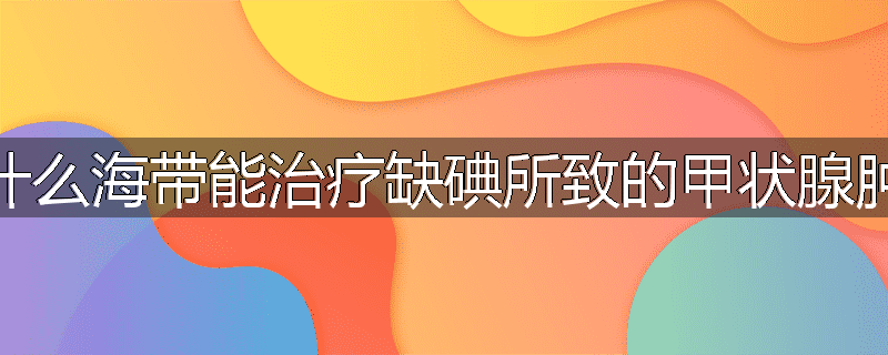 为什么海带能治疗缺碘所致的甲状腺肿大