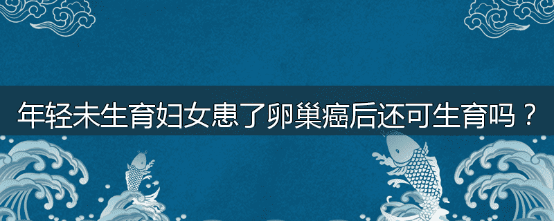 年轻未生育妇女患了卵巢癌后还可生育吗？