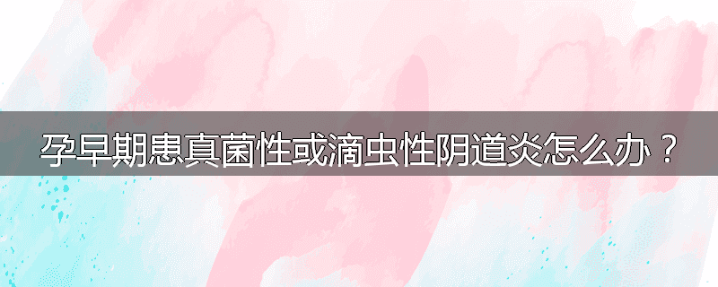 孕早期患真菌性或滴虫性阴道炎怎么办?