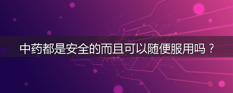 中药都是安全的而且可以随便服用吗？