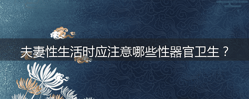 夫妻性生活时应注意哪些性器官卫生?