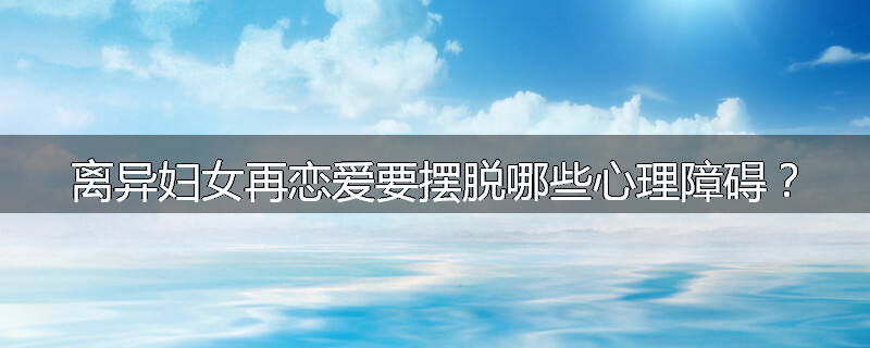 离异妇女再恋爱要摆脱哪些心理障碍?