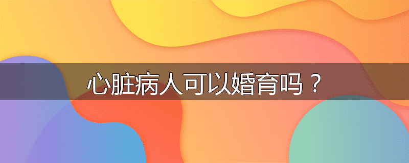 心脏病人可以婚育吗？