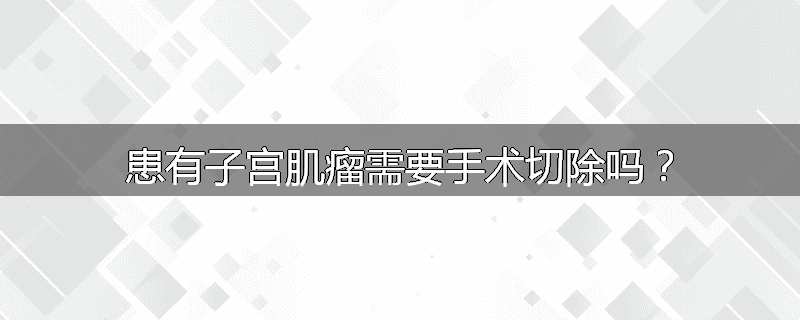 患有子宫肌瘤需要手术切除吗?