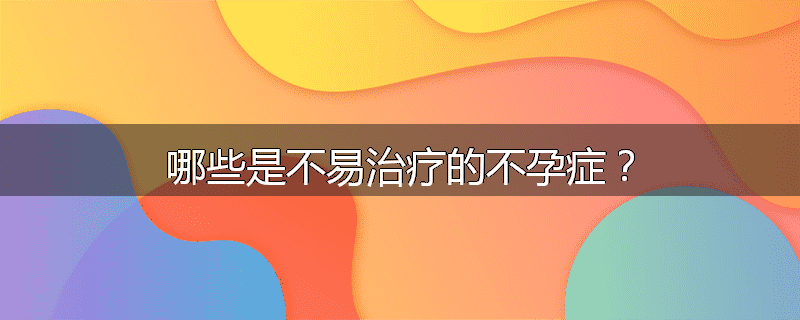 哪些是不易治疗的不孕症？