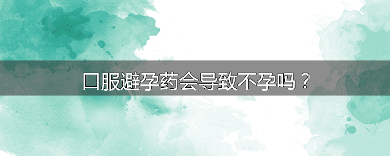 口服避孕药会导致不孕吗?