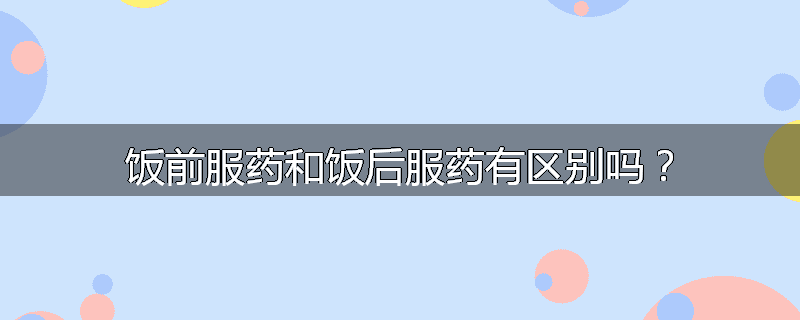 饭前服药和饭后服药有区别吗？