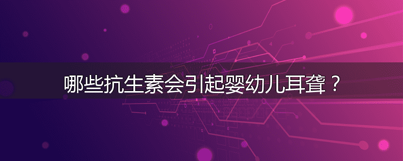 哪些抗生素会引起婴幼儿耳聋？